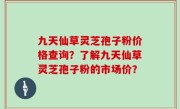 九天仙草灵芝孢子粉价格查询？了解九天仙草灵芝孢子粉的市场价？