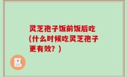 灵芝孢子饭前饭后吃 (什么时候吃灵芝孢子更有效？)