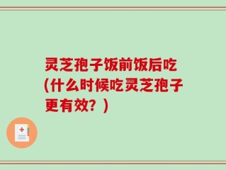 灵芝孢子饭前饭后吃 (什么时候吃灵芝孢子更有效？)