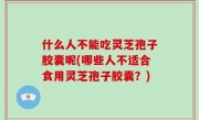 什么人不能吃灵芝孢子胶囊呢(哪些人不适合食用灵芝孢子胶囊？)