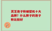 灵芝孢子粉破壁机十大品牌？什么牌子的孢子粉比较好