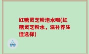 红糖灵芝粉泡水喝(红糖灵芝粉水，滋补养生佳选择)