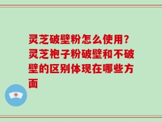 灵芝破壁粉怎么使用？灵芝袍子粉破壁和不破壁的区别体现在哪些方面