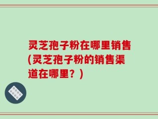 灵芝孢子粉在哪里销售(灵芝孢子粉的销售渠道在哪里？)