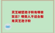 灵芝破壁孢子粉有哪些禁忌？哪类人不适合服用灵芝孢子粉