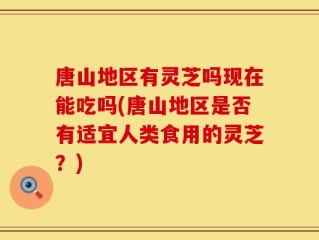 唐山地区有灵芝吗现在能吃吗(唐山地区是否有适宜人类食用的灵芝？)