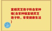 富硒灵芝孢子粉自家种植(自家种植富硒灵芝孢子粉，享受健康生活)