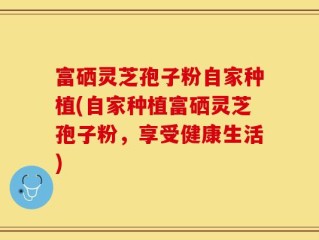 富硒灵芝孢子粉自家种植(自家种植富硒灵芝孢子粉，享受健康生活)