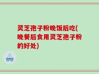 灵芝孢子粉晚饭后吃(晚餐后食用灵芝孢子粉的好处)