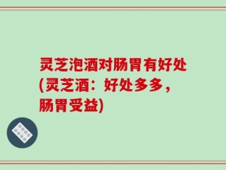 灵芝泡酒对肠胃有好处(灵芝酒：好处多多，肠胃受益)