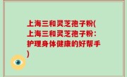 上海三和灵芝孢子粉(上海三和灵芝孢子粉：护理身体健康的好帮手)