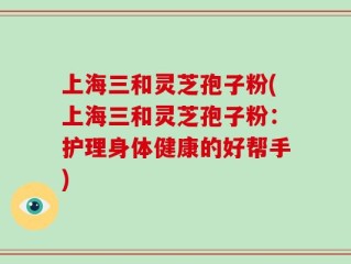 上海三和灵芝孢子粉(上海三和灵芝孢子粉：护理身体健康的好帮手)