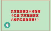 灵芝花园西区六楼在哪个位置(灵芝花园西区六楼的位置在哪里？)
