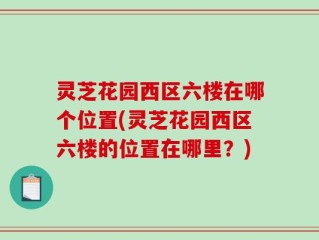 灵芝花园西区六楼在哪个位置(灵芝花园西区六楼的位置在哪里？)