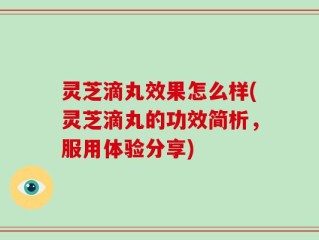 灵芝滴丸效果怎么样(灵芝滴丸的功效简析，服用体验分享)