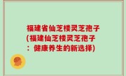 福建省仙芝楼灵芝孢子(福建仙芝楼灵芝孢子：健康养生的新选择)