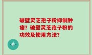 破壁灵芝孢子粉抑制肿瘤？破壁灵芝孢子粉的功效及使用方法？