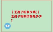靈芝孢子粉多少钱(靈芝孢子粉的价格是多少？