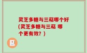 灵芝多糖与三萜哪个好(灵芝多糖与三萜 哪个更有效？)