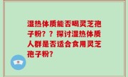 湿热体质能否喝灵芝孢子粉？？探讨湿热体质人群是否适合食用灵芝孢子粉？