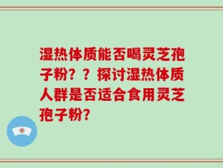 湿热体质能否喝灵芝孢子粉？？探讨湿热体质人群是否适合食用灵芝孢子粉？