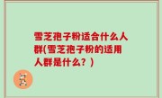 雪芝孢子粉适合什么人群(雪芝孢子粉的适用人群是什么？)