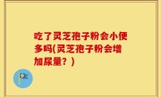 吃了灵芝孢子粉会小便多吗(灵芝孢子粉会增加尿量？)
