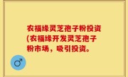 农福缘灵芝孢子粉投资(农福缘开发灵芝孢子粉市场，吸引投资。