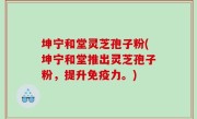 坤宁和堂灵芝孢子粉(坤宁和堂推出灵芝孢子粉，提升免疫力。)