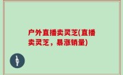 户外直播卖灵芝(直播卖灵芝，暴涨销量)