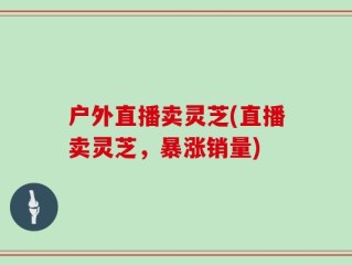 户外直播卖灵芝(直播卖灵芝，暴涨销量)
