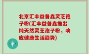 北京汇丰益普鑫灵芝孢子粉(汇丰益普鑫推出纯天然灵芝孢子粉，响应健康生活趋势)