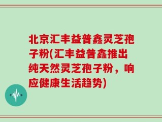 北京汇丰益普鑫灵芝孢子粉(汇丰益普鑫推出纯天然灵芝孢子粉，响应健康生活趋势)