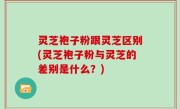 灵芝袍子粉跟灵芝区别(灵芝袍子粉与灵芝的差别是什么？)