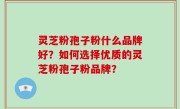 灵芝粉孢子粉什么品牌好？如何选择优质的灵芝粉孢子粉品牌？