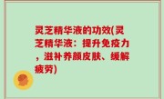 灵芝精华液的功效(灵芝精华液：提升免疫力，滋补养颜皮肤、缓解疲劳)
