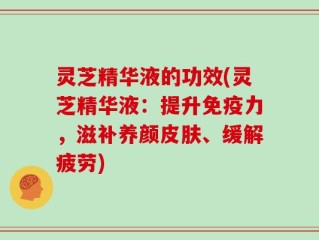 灵芝精华液的功效(灵芝精华液：提升免疫力，滋补养颜皮肤、缓解疲劳)