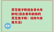 灵芝孢子粉适合多大年龄吃(适合各年龄段的灵芝孢子粉：功效与食用方法)