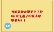 开眼袋能吃灵芝孢子粉吗(灵芝孢子粉能消除眼袋吗？)