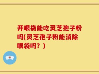 开眼袋能吃灵芝孢子粉吗(灵芝孢子粉能消除眼袋吗？)