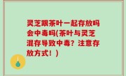 灵芝跟茶叶一起存放吗会中毒吗(茶叶与灵芝混存导致中毒？注意存放方式！)