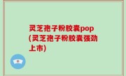 灵芝孢子粉胶囊pop(灵芝孢子粉胶囊强劲上市)