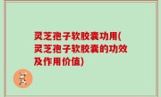灵芝孢子软胶囊功用(灵芝孢子软胶囊的功效及作用价值)