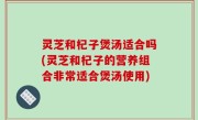 灵芝和杞子煲汤适合吗(灵芝和杞子的营养组合非常适合煲汤使用)