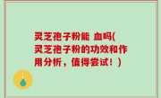 灵芝孢子粉能 血吗(灵芝孢子粉的功效和作用分析，值得尝试！)
