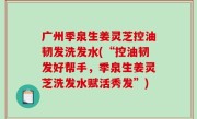 广州季泉生姜灵芝控油韧发洗发水(“控油韧发好帮手，季泉生姜灵芝洗发水赋活秀发”)