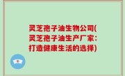 灵芝孢子油生物公司(灵芝孢子油生产厂家：打造健康生活的选择)