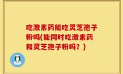 吃激素药能吃灵芝孢子粉吗(能同时吃激素药和灵芝孢子粉吗？)
