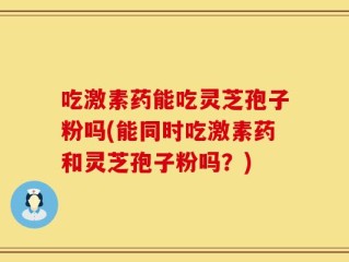 吃激素药能吃灵芝孢子粉吗(能同时吃激素药和灵芝孢子粉吗？)