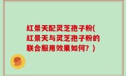 红景天配灵芝孢子粉(红景天与灵芝孢子粉的联合服用效果如何？)